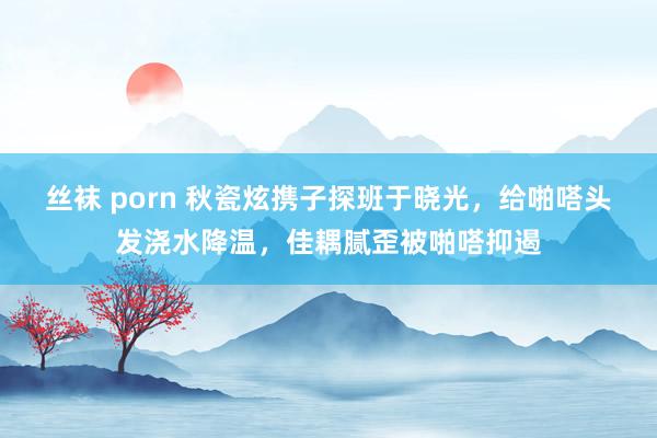 丝袜 porn 秋瓷炫携子探班于晓光，给啪嗒头发浇水降温，佳耦腻歪被啪嗒抑遏