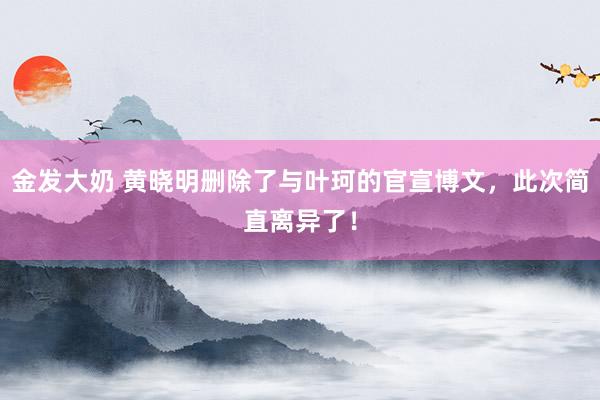 金发大奶 黄晓明删除了与叶珂的官宣博文，此次简直离异了！