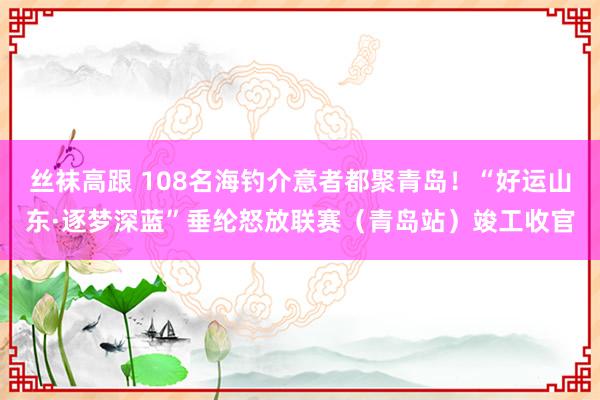 丝袜高跟 108名海钓介意者都聚青岛！“好运山东·逐梦深蓝”垂纶怒放联赛（青岛站）竣工收官