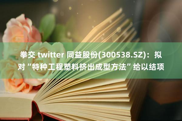 拳交 twitter 同益股份(300538.SZ)：拟对“特种工程塑料挤出成型方法”给以结项