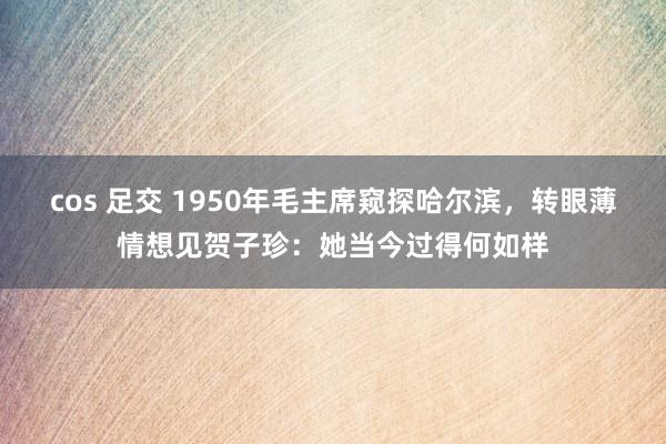 cos 足交 1950年毛主席窥探哈尔滨，转眼薄情想见贺子珍：她当今过得何如样