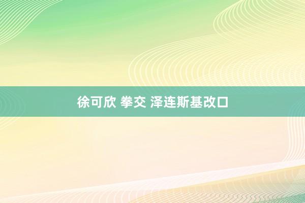 徐可欣 拳交 泽连斯基改口