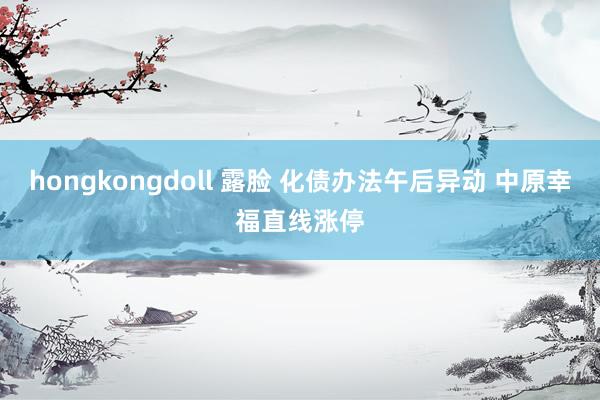 hongkongdoll 露脸 化债办法午后异动 中原幸福直线涨停