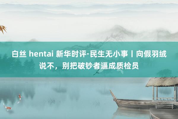 白丝 hentai 新华时评·民生无小事丨向假羽绒说不，别把破钞者逼成质检员