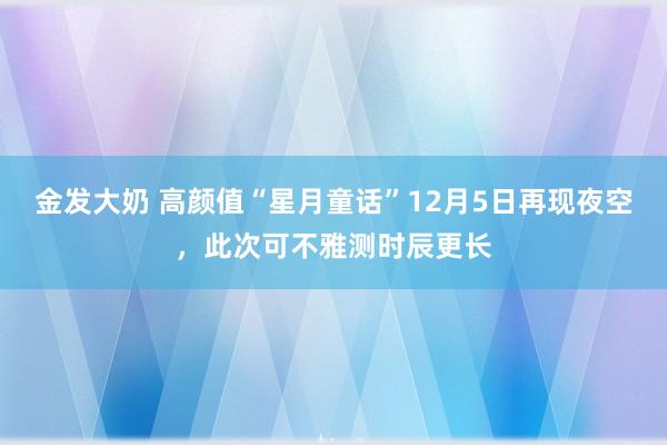 金发大奶 高颜值“星月童话”12月5日再现夜空，此次可不雅测时辰更长