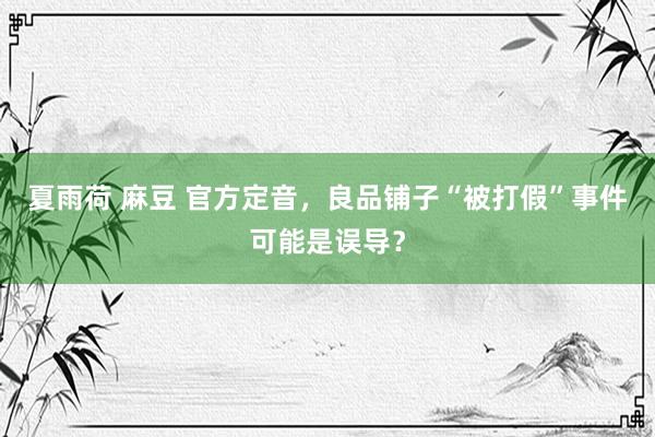 夏雨荷 麻豆 官方定音，良品铺子“被打假”事件可能是误导？