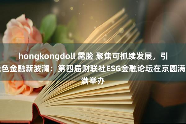 hongkongdoll 露脸 聚焦可抓续发展，引颈绿色金融新波澜：第四届财联社ESG金融论坛在京圆满举办