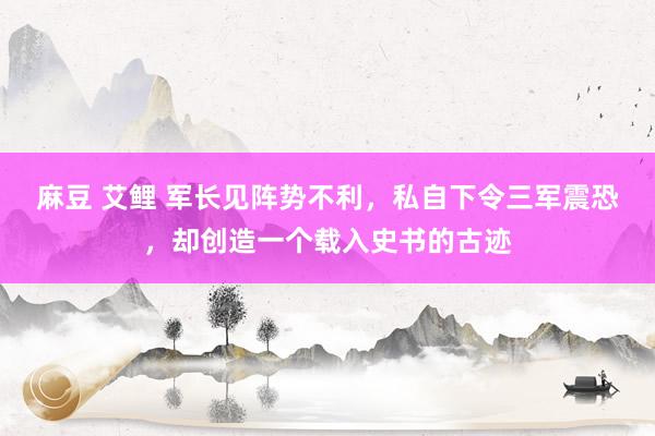 麻豆 艾鲤 军长见阵势不利，私自下令三军震恐，却创造一个载入史书的古迹