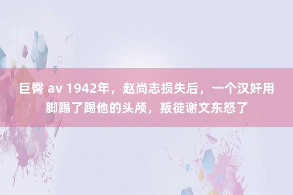 巨臀 av 1942年，赵尚志损失后，一个汉奸用脚踢了踢他的头颅，叛徒谢文东怒了