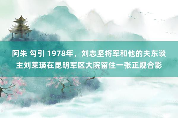 阿朱 勾引 1978年，刘志坚将军和他的夫东谈主刘莱瑛在昆明军区大院留住一张正规合影