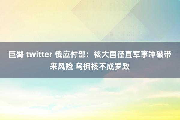 巨臀 twitter 俄应付部：核大国径直军事冲破带来风险 乌拥核不成罗致