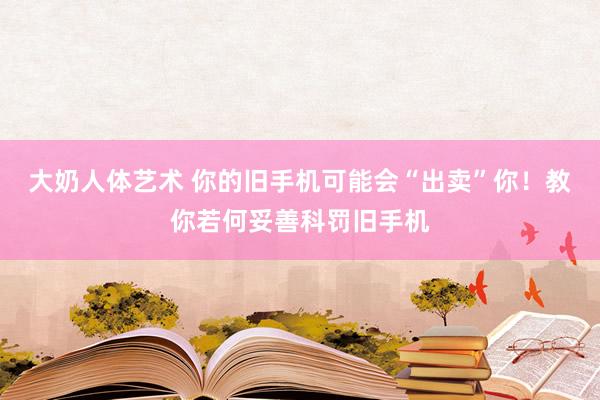 大奶人体艺术 你的旧手机可能会“出卖”你！教你若何妥善科罚旧手机