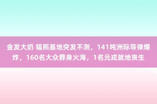 金发大奶 辐照基地突发不测，141吨洲际导弹爆炸，160名大众葬身火海，1名元戎就地丧生