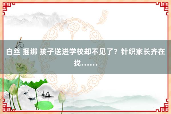 白丝 捆绑 孩子送进学校却不见了？针织家长齐在找……