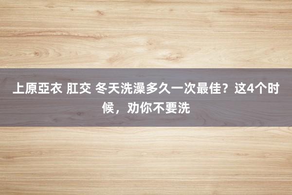 上原亞衣 肛交 冬天洗澡多久一次最佳？这4个时候，劝你不要洗