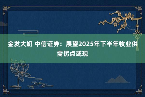 金发大奶 中信证券：展望2025年下半年牧业供需拐点或现