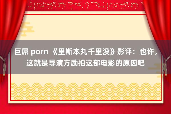 巨屌 porn 《里斯本丸千里没》影评：也许，这就是导演方励拍这部电影的原因吧