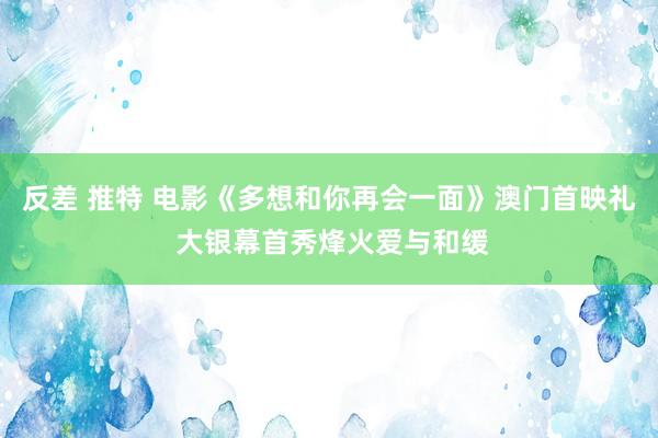 反差 推特 电影《多想和你再会一面》澳门首映礼 大银幕首秀烽火爱与和缓