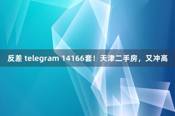 反差 telegram 14166套！天津二手房，又冲高