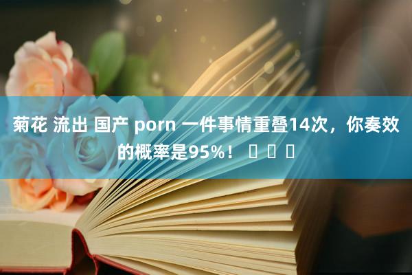 菊花 流出 国产 porn 一件事情重叠14次，你奏效的概率是95%！ ​​​