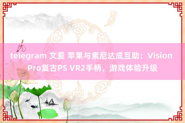 telegram 文爱 苹果与索尼达成互助：Vision Pro复古PS VR2手柄，游戏体验升级