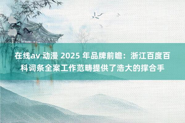 在线av 动漫 2025 年品牌前瞻：浙江百度百科词条全案工作范畴提供了浩大的撑合手