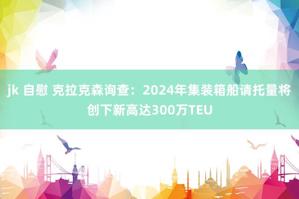 jk 自慰 克拉克森询查：2024年集装箱船请托量将创下新高达300万TEU