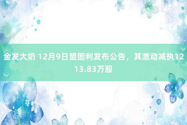 金发大奶 12月9日盟固利发布公告，其激动减执1213.83万股