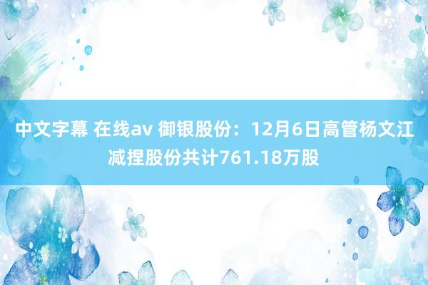 中文字幕 在线av 御银股份：12月6日高管杨文江减捏股份共计761.18万股