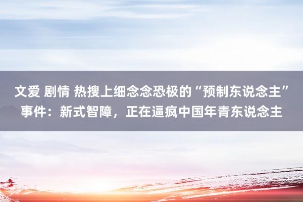 文爱 剧情 热搜上细念念恐极的“预制东说念主”事件：新式智障，正在逼疯中国年青东说念主