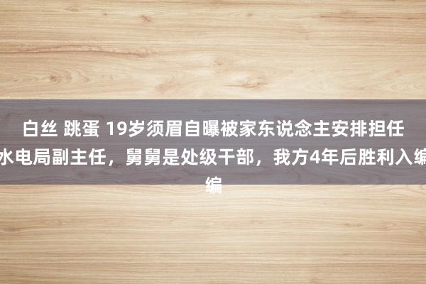 白丝 跳蛋 19岁须眉自曝被家东说念主安排担任水电局副主任，舅舅是处级干部，我方4年后胜利入编