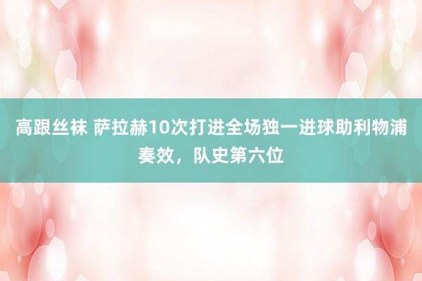 高跟丝袜 萨拉赫10次打进全场独一进球助利物浦奏效，队史第六位