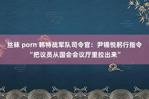 丝袜 porn 韩特战军队司令官：尹锡悦躬行指令“把议员从国会会议厅里拉出来”