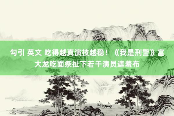 勾引 英文 吃得越真演技越稳！《我是刑警》富大龙吃面条扯下若干演员遮羞布