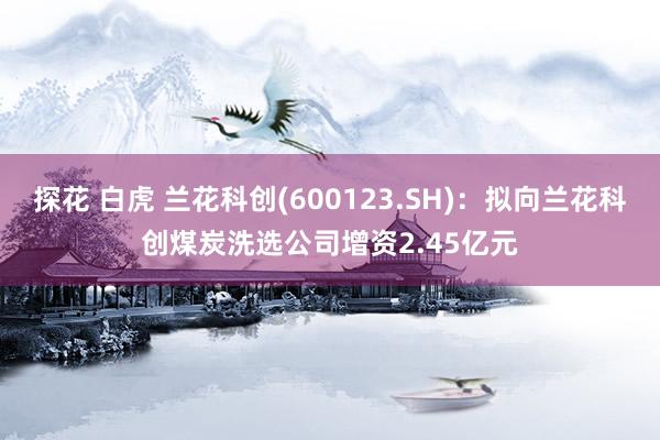 探花 白虎 兰花科创(600123.SH)：拟向兰花科创煤炭洗选公司增资2.45亿元