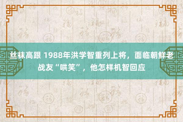 丝袜高跟 1988年洪学智重列上将，面临朝鲜老战友“哄笑”，他怎样机智回应