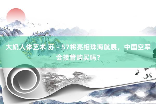 大奶人体艺术 苏－57将亮相珠海航展，中国空军会接管购买吗？