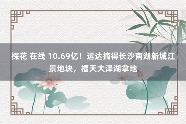 探花 在线 10.69亿！运达摘得长沙南湖新城江景地块，福天大泽湖拿地