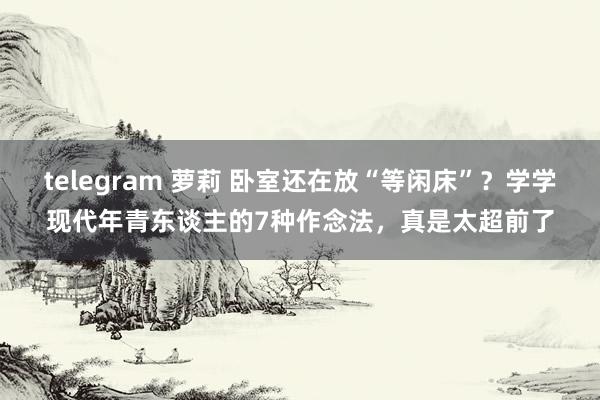 telegram 萝莉 卧室还在放“等闲床”？学学现代年青东谈主的7种作念法，真是太超前了