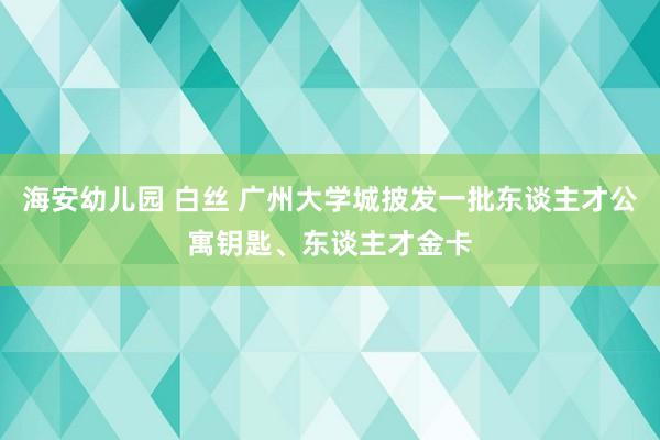 海安幼儿园 白丝 广州大学城披发一批东谈主才公寓钥匙、东谈主才金卡