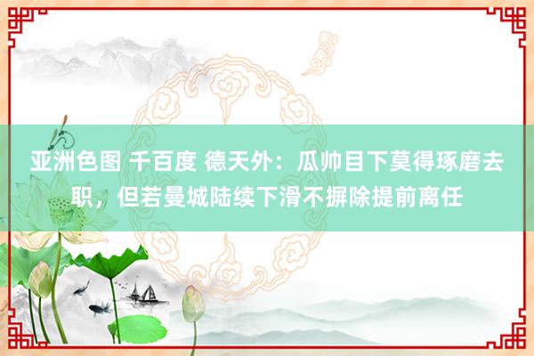 亚洲色图 千百度 德天外：瓜帅目下莫得琢磨去职，但若曼城陆续下滑不摒除提前离任