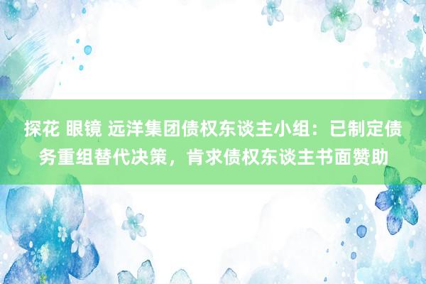 探花 眼镜 远洋集团债权东谈主小组：已制定债务重组替代决策，肯求债权东谈主书面赞助