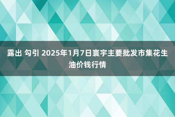 露出 勾引 2025年1月7日寰宇主要批发市集花生油价钱行情