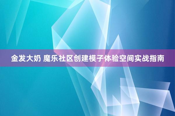 金发大奶 魔乐社区创建模子体验空间实战指南