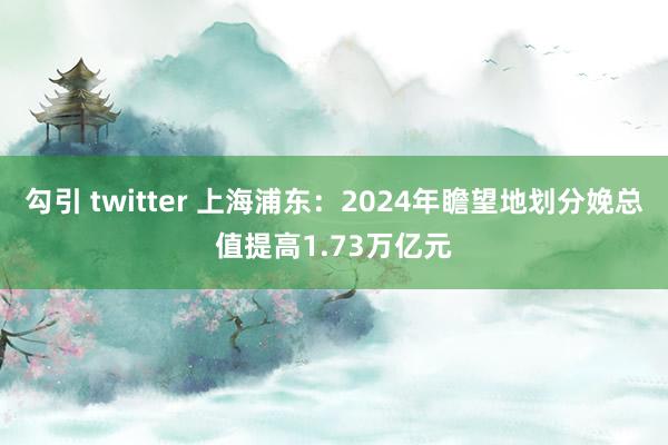 勾引 twitter 上海浦东：2024年瞻望地划分娩总值提高1.73万亿元