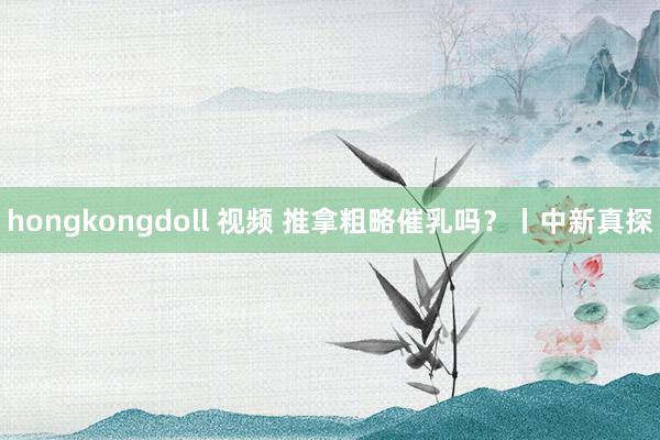 hongkongdoll 视频 推拿粗略催乳吗？丨中新真探