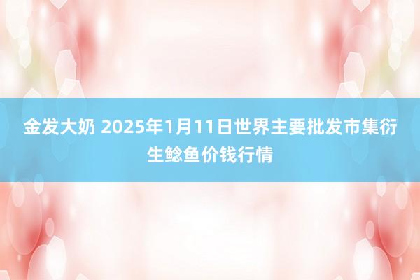 金发大奶 2025年1月11日世界主要批发市集衍生鲶鱼价钱行情