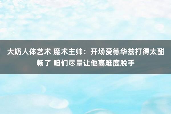 大奶人体艺术 魔术主帅：开场爱德华兹打得太酣畅了 咱们尽量让他高难度脱手