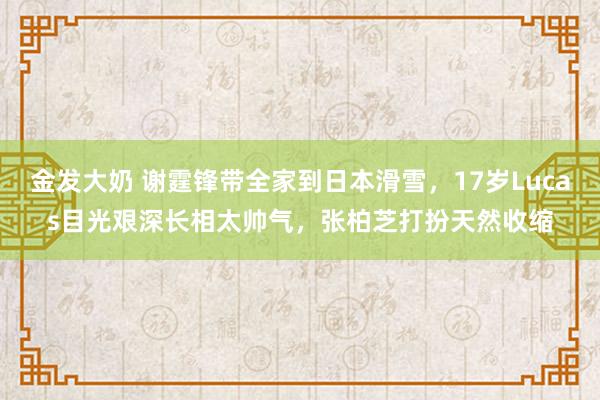 金发大奶 谢霆锋带全家到日本滑雪，17岁Lucas目光艰深长相太帅气，张柏芝打扮天然收缩