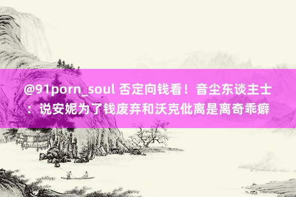 @91porn_soul 否定向钱看！音尘东谈主士：说安妮为了钱废弃和沃克仳离是离奇乖癖